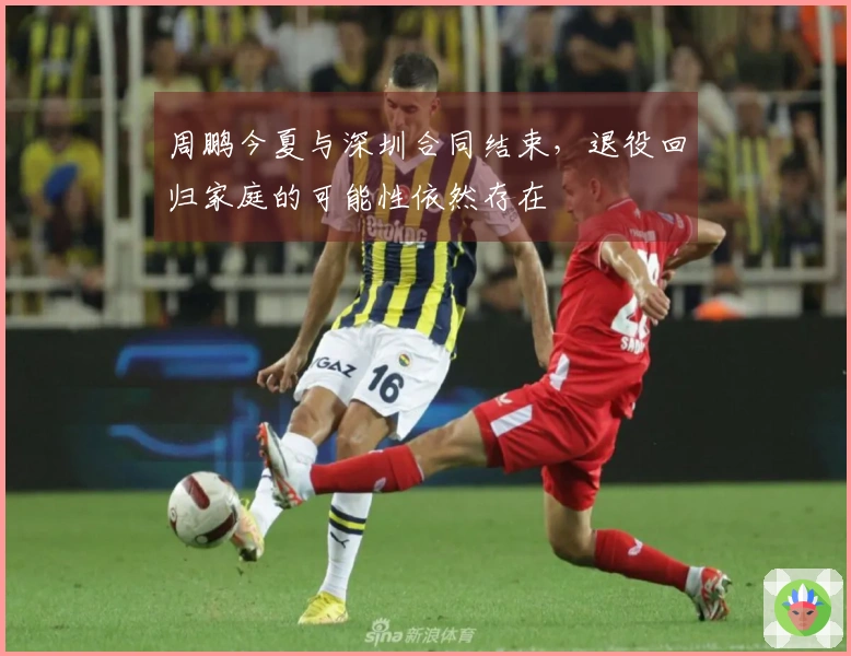 周鹏今夏与深圳合同结束,退役回归家庭的可能性依然存在