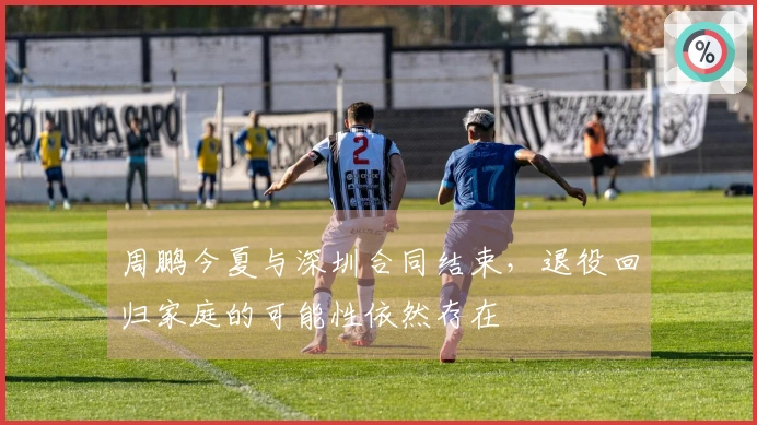 周鹏今夏与深圳合同结束，退役回归家庭的可能性依然存在
